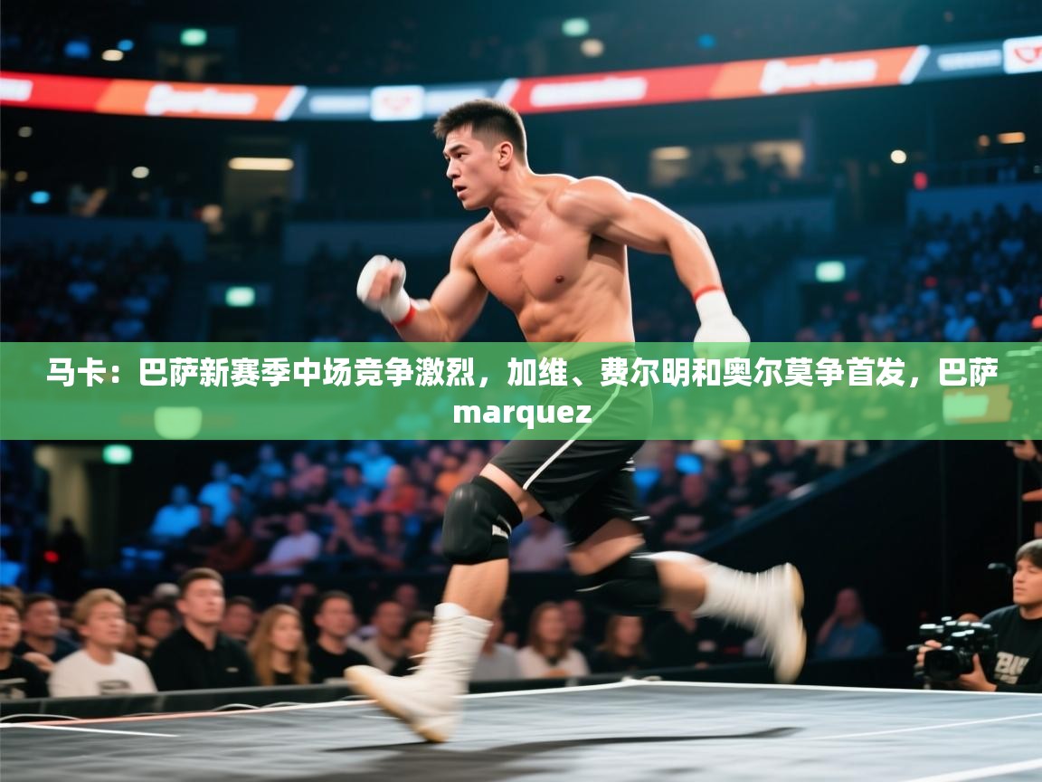 爱游戏体育app-马卡：巴萨新赛季中场竞争激烈，加维、费尔明和奥尔莫争首发，巴萨marquez